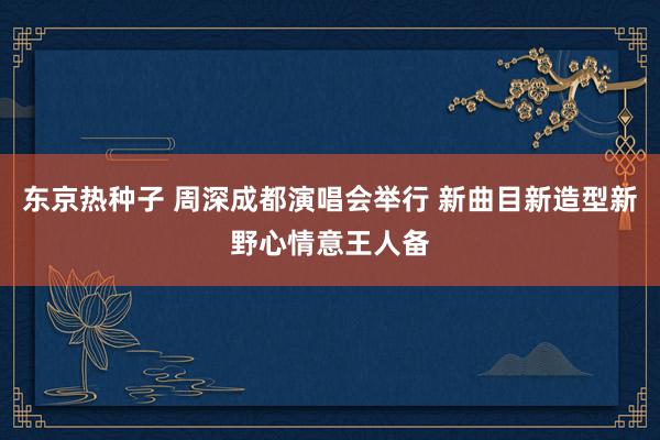 东京热种子 周深成都演唱会举行 新曲目新造型新野心情意王人备