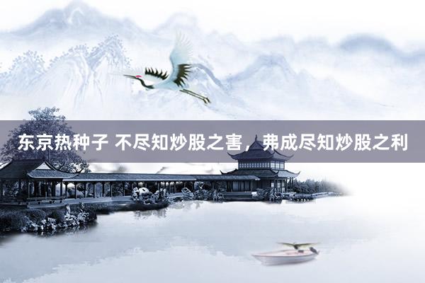东京热种子 不尽知炒股之害，弗成尽知炒股之利