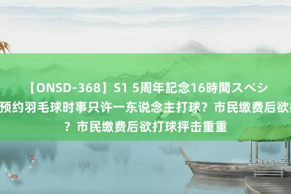 【ONSD-368】S1 5周年記念16時間スペシャル WHITE 预约羽毛球时事只许一东说念主打球？市民缴费后欲打球抨击重重
