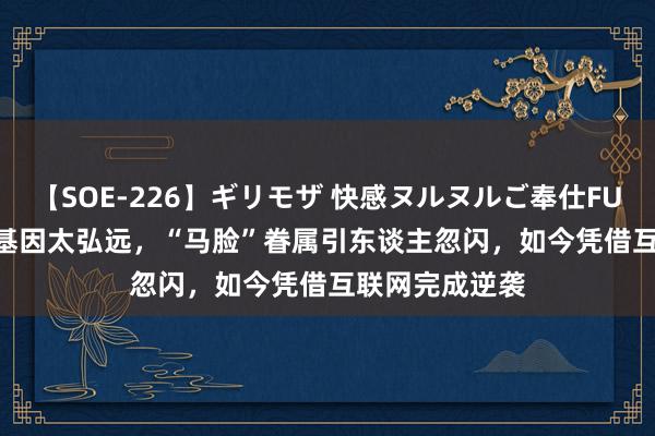 【SOE-226】ギリモザ 快感ヌルヌルご奉仕FUCK Ami 父亲基因太弘远，“马脸”眷属引东谈主忽闪，如今凭借互联网完成逆袭
