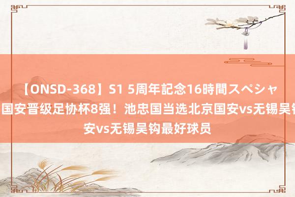 【ONSD-368】S1 5周年記念16時間スペシャル WHITE 国安晋级足协杯8强！池忠国当选北京国安vs无锡吴钩最好球员