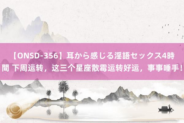 【ONSD-356】耳から感じる淫語セックス4時間 下周运转，这三个星座散霉运转好运，事事唾手！