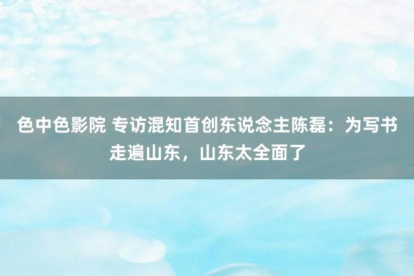 色中色影院 专访混知首创东说念主陈磊：为写书走遍山东，山东太全面了