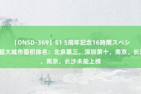 【ONSD-369】S1 5周年記念16時間スペシャル RED 超大城市面积排名：北京第三，深圳第十，南京、长沙未能上榜