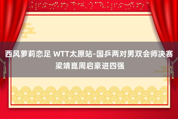 西风萝莉恋足 WTT太原站-国乒两对男双会师决赛 梁靖崑周启豪进四强