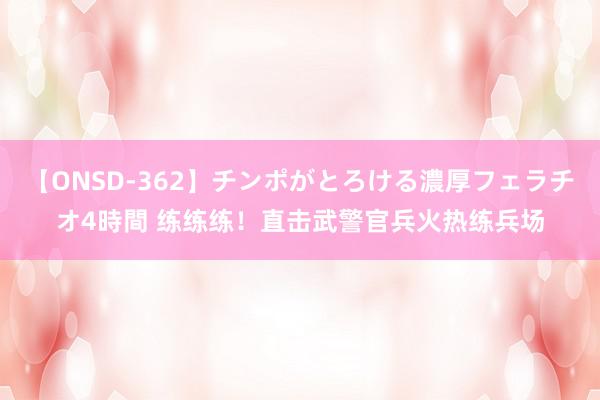 【ONSD-362】チンポがとろける濃厚フェラチオ4時間 练练练！直击武警官兵火热练兵场