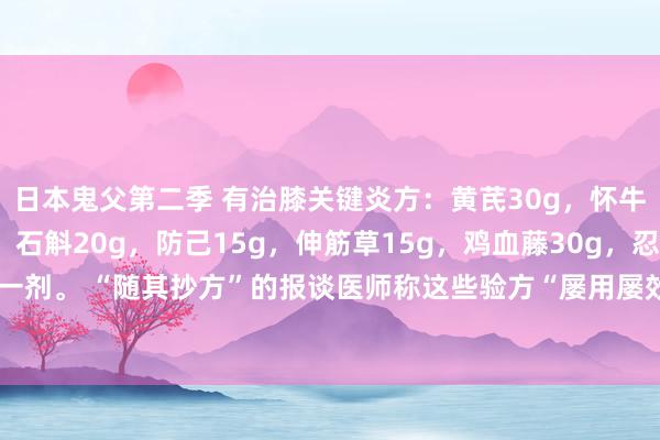 日本鬼父第二季 有治膝关键炎方：黄芪30g，怀牛膝15g，远志15g，石斛20g，防己15g，伸筋草15g，鸡血藤30g，忍冬藤30g。水煎服，日一剂。 “随其抄方”的报谈医师称这些验方“屡用屡效”。光显，这是一则小剂量的“四神煎”的加味方