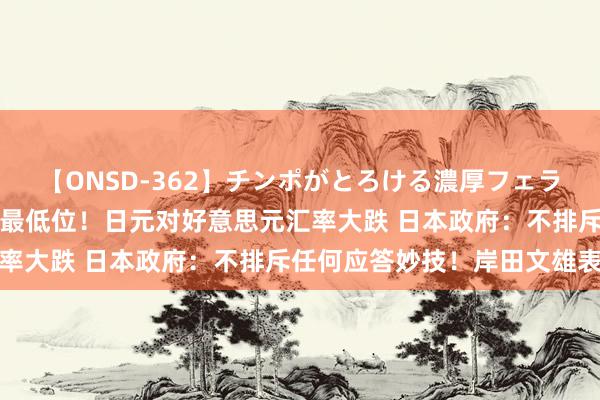 【ONSD-362】チンポがとろける濃厚フェラチオ4時間 创近34年来最低位！日元对好意思元汇率大跌 日本政府：不排斥任何应答妙技！岸田文雄表态