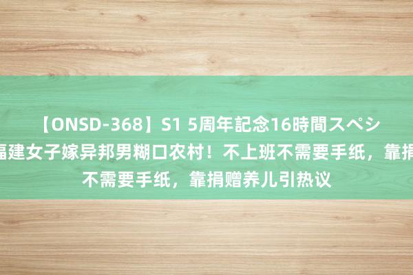 【ONSD-368】S1 5周年記念16時間スペシャル WHITE 福建女子嫁异邦男糊口农村！不上班不需要手纸，靠捐赠养儿引热议