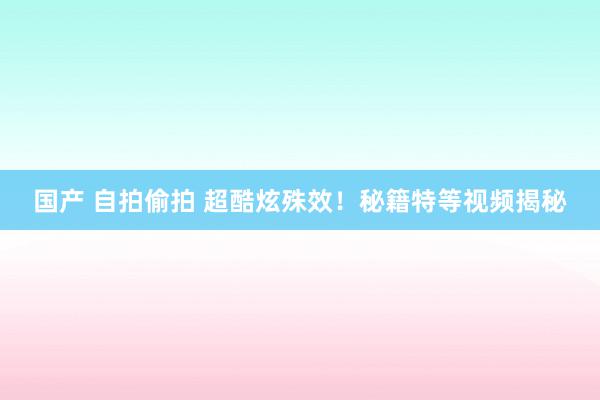 国产 自拍偷拍 超酷炫殊效！秘籍特等视频揭秘