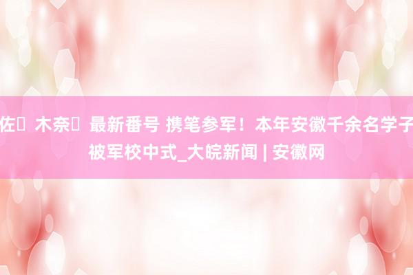 佐々木奈々最新番号 携笔参军！本年安徽千余名学子被军校中式_大皖新闻 | 安徽网