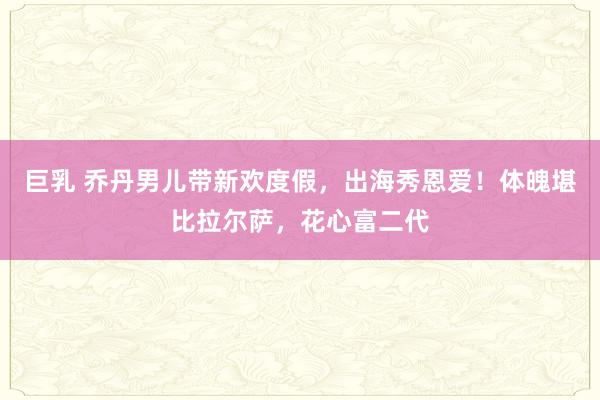 巨乳 乔丹男儿带新欢度假，出海秀恩爱！体魄堪比拉尔萨，花心富二代