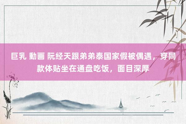 巨乳 動画 阮经天跟弟弟泰国家假被偶遇，穿同款体贴坐在通盘吃饭，面目深厚