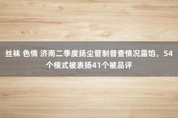 丝袜 色情 济南二季度扬尘管制督查情况露馅，54个模式被表扬41个被品评