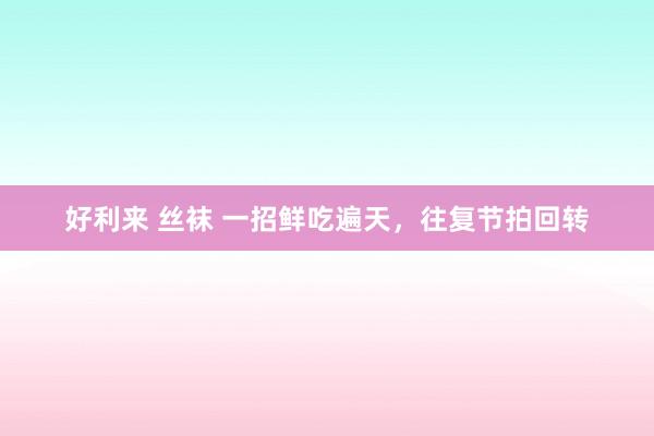 好利来 丝袜 一招鲜吃遍天，往复节拍回转