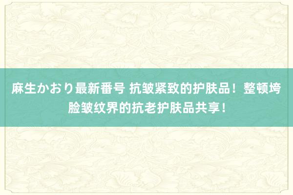 麻生かおり最新番号 抗皱紧致的护肤品！整顿垮脸皱纹界的抗老护肤品共享！