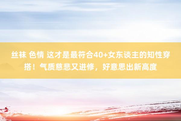 丝袜 色情 这才是最符合40+女东谈主的知性穿搭！气质慈悲又进修，好意思出新高度