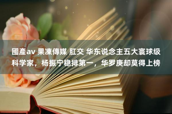 國產av 果凍傳媒 肛交 华东说念主五大寰球级科学家，杨振宁稳排第一，华罗庚却莫得上榜