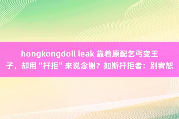 hongkongdoll leak 靠着原配乞丐变王子，却用“扞拒”来说念谢？如斯扞拒者：别宥恕