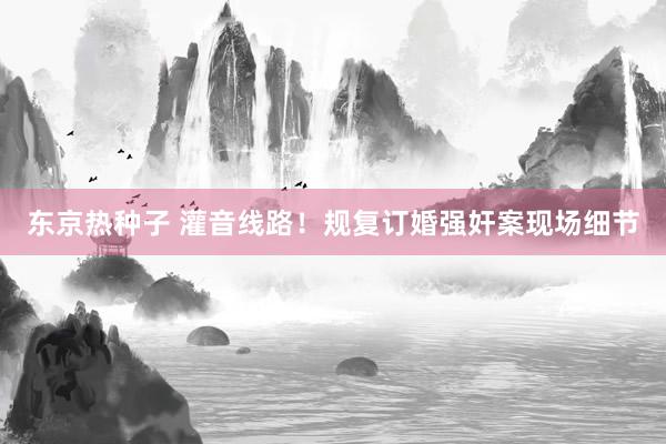 东京热种子 灌音线路！规复订婚强奸案现场细节