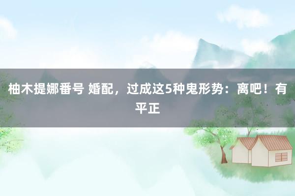 柚木提娜番号 婚配，过成这5种鬼形势：离吧！有平正