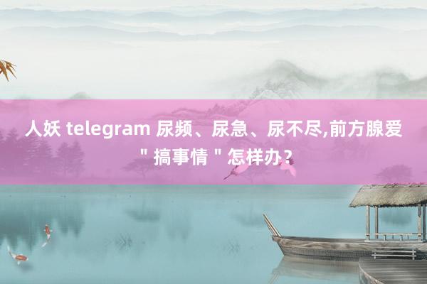 人妖 telegram 尿频、尿急、尿不尽,前方腺爱＂搞事情＂怎样办？