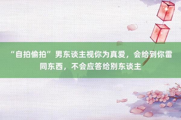“自拍偷拍” 男东谈主视你为真爱，会给到你雷同东西，不会应答给别东谈主