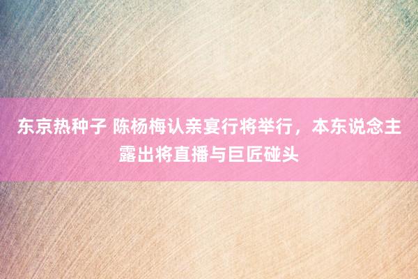 东京热种子 ﻿陈杨梅认亲宴行将举行，本东说念主露出将直播与巨匠碰头