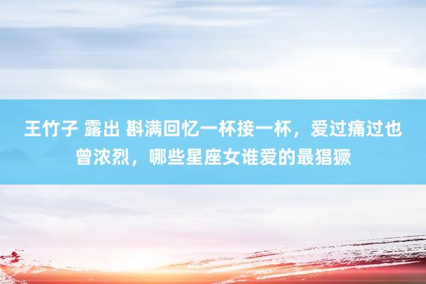 王竹子 露出 斟满回忆一杯接一杯，爱过痛过也曾浓烈，哪些星座女谁爱的最猖獗