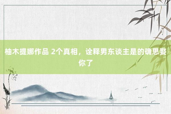 柚木提娜作品 2个真相，诠释男东谈主是的确思娶你了