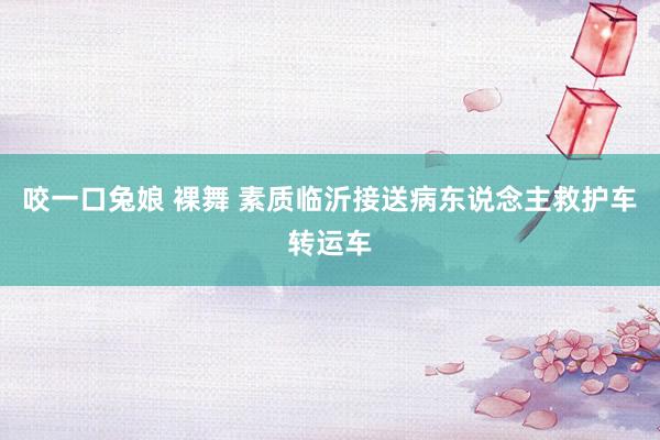 咬一口兔娘 裸舞 素质临沂接送病东说念主救护车转运车