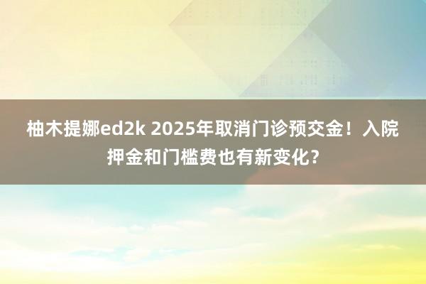 柚木提娜ed2k 2025年取消门诊预交金！入院押金和门槛费也有新变化？