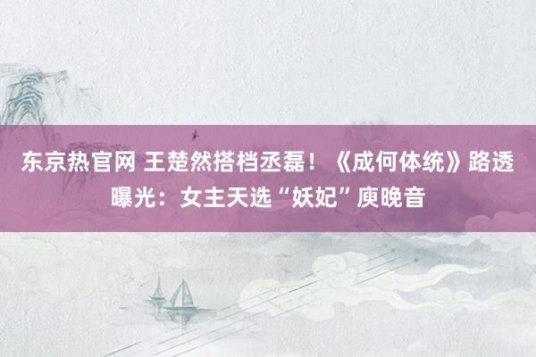 东京热官网 王楚然搭档丞磊！《成何体统》路透曝光：女主天选“妖妃”庾晚音