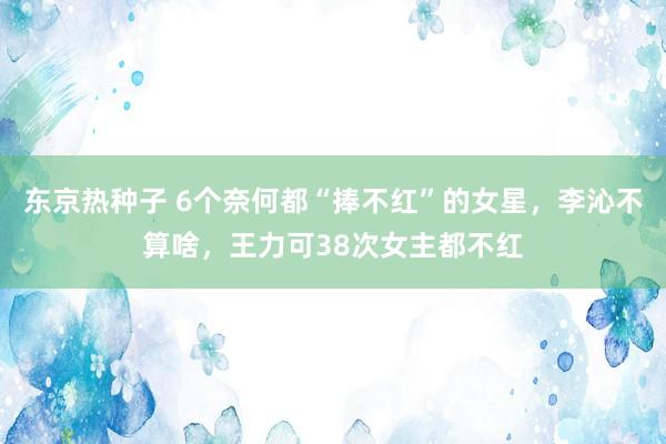 东京热种子 6个奈何都“捧不红”的女星，李沁不算啥，王力可38次女主都不红