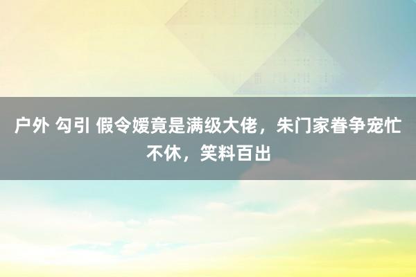 户外 勾引 假令嫒竟是满级大佬，朱门家眷争宠忙不休，笑料百出