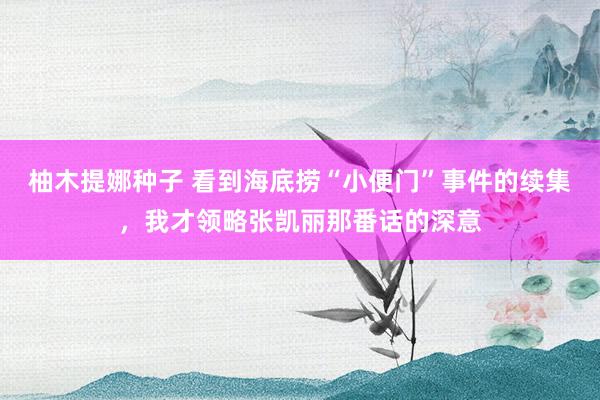 柚木提娜种子 看到海底捞“小便门”事件的续集，我才领略张凯丽那番话的深意