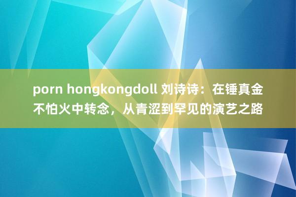 porn hongkongdoll 刘诗诗：在锤真金不怕火中转念，从青涩到罕见的演艺之路
