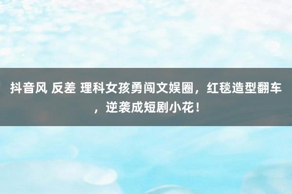 抖音风 反差 理科女孩勇闯文娱圈，红毯造型翻车，逆袭成短剧小花！