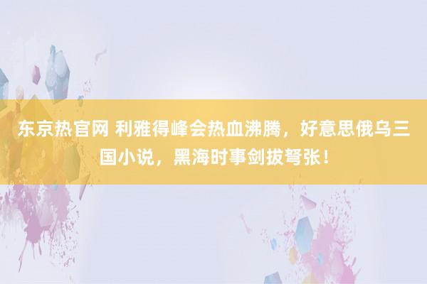 东京热官网 利雅得峰会热血沸腾，好意思俄乌三国小说，黑海时事剑拔弩张！