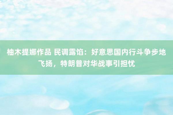 柚木提娜作品 民调露馅：好意思国内行斗争步地飞扬，特朗普对华战事引担忧