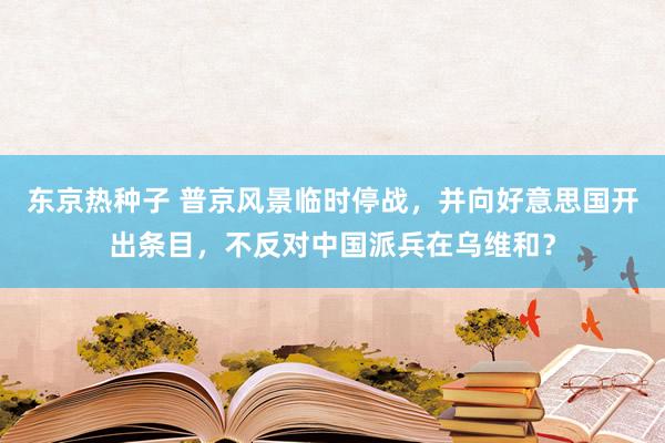 东京热种子 普京风景临时停战，并向好意思国开出条目，不反对中国派兵在乌维和？