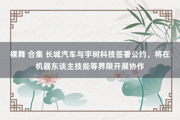 裸舞 合集 长城汽车与宇树科技签署公约，将在机器东谈主技能等界限开展协作