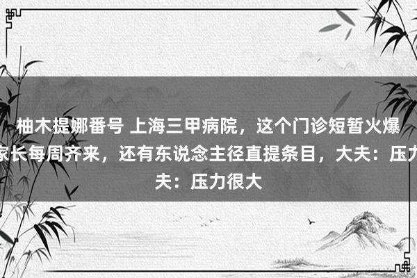 柚木提娜番号 上海三甲病院，这个门诊短暂火爆！有家长每周齐来，还有东说念主径直提条目，大夫：压力很大