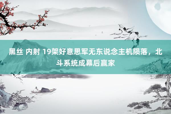 黑丝 内射 19架好意思军无东说念主机陨落，北斗系统成幕后赢家