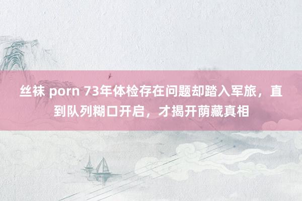 丝袜 porn 73年体检存在问题却踏入军旅，直到队列糊口开启，才揭开荫藏真相