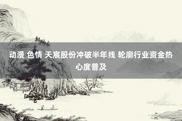 动漫 色情 天宸股份冲破半年线 轮廓行业资金热心度普及