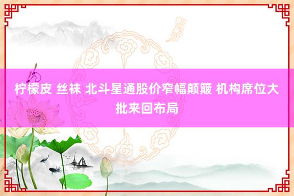 柠檬皮 丝袜 北斗星通股价窄幅颠簸 机构席位大批来回布局