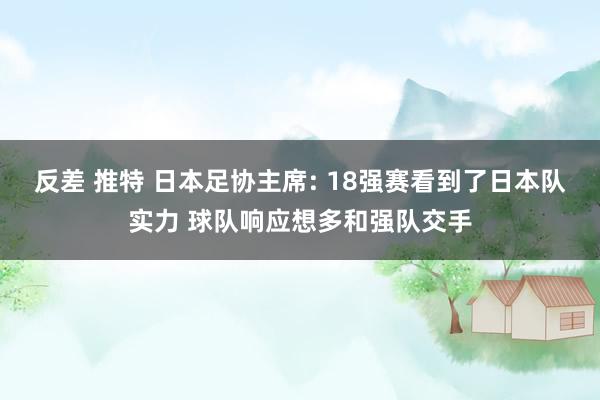反差 推特 日本足协主席: 18强赛看到了日本队实力 球队响应想多和强队交手