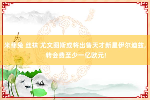 米菲兔 丝袜 尤文图斯或将出售天才新星伊尔迪兹, 转会费至少一亿欧元!
