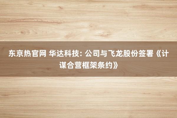东京热官网 华达科技: 公司与飞龙股份签署《计谋合营框架条约》